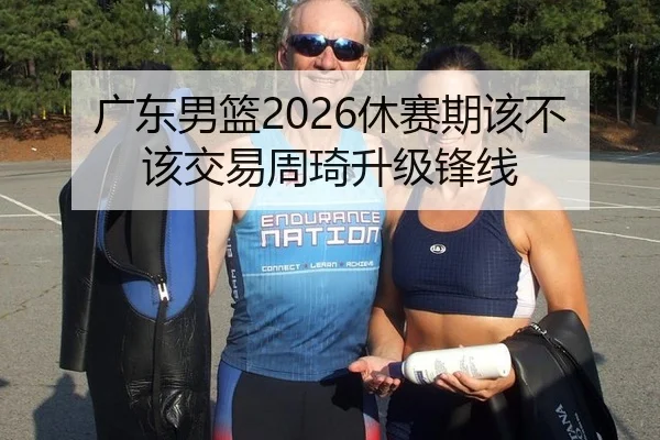 广东男篮2026休赛期该不该交易周琦升级锋线